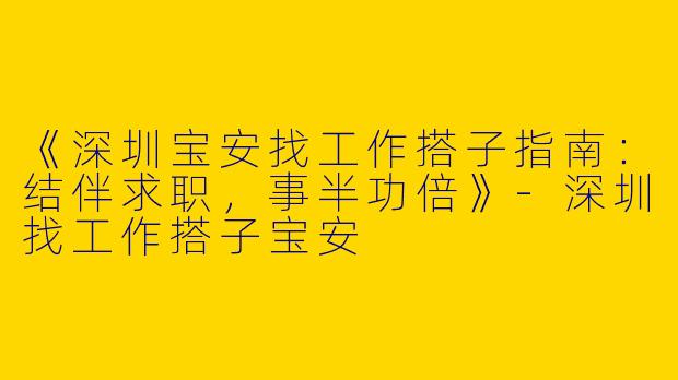 《深圳宝安找工作搭子指南：结伴求职，事半功倍》-深圳找工作搭子宝安