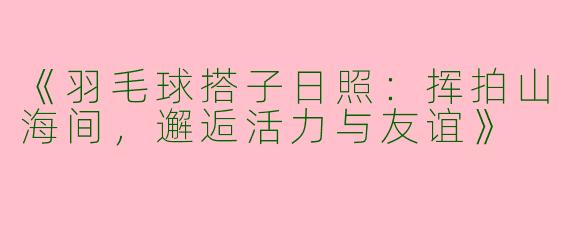 《羽毛球搭子日照：挥拍山海间，邂逅活力与友谊》