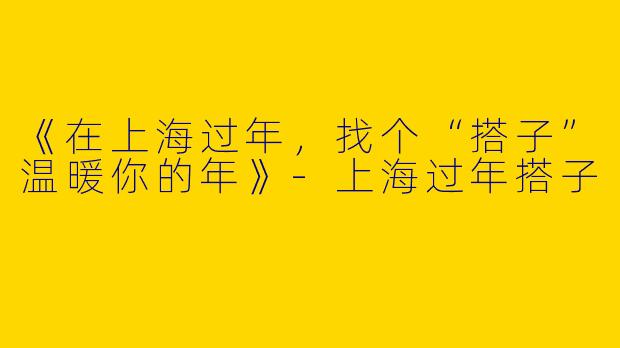 《在上海过年，找个“搭子”温暖你的年》-上海过年搭子