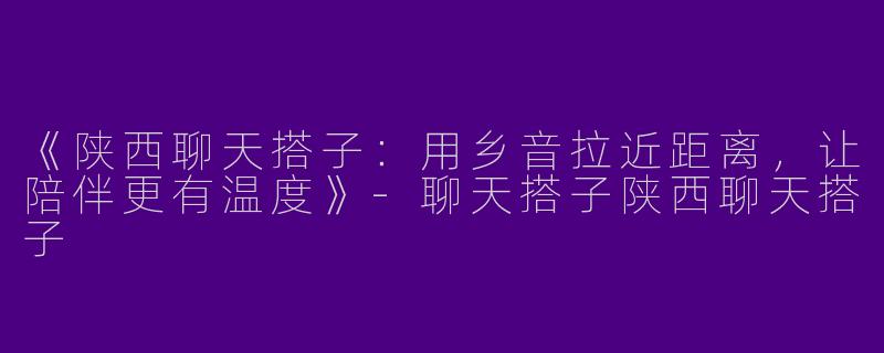 《陕西聊天搭子：用乡音拉近距离，让陪伴更有温度》-聊天搭子陕西聊天搭子