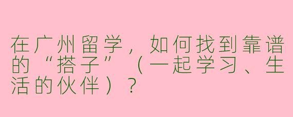 在广州留学，如何找到靠谱的“搭子”（一起学习、生活的伙伴）？