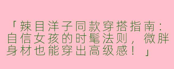 「辣目洋子同款穿搭指南：自信女孩的时髦法则，微胖身材也能穿出高级感！」
