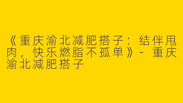 《重庆渝北减肥搭子：结伴甩肉，快乐燃脂不孤单》-重庆渝北减肥搭子