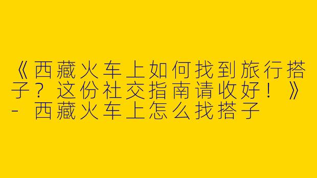 《西藏火车上如何找到旅行搭子？这份社交指南请收好！》
