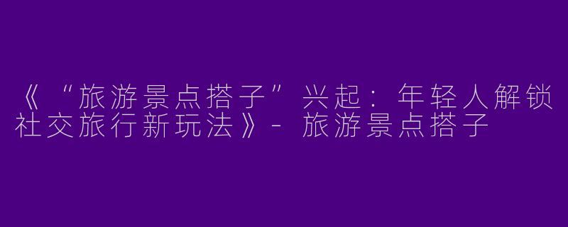 《“旅游景点搭子”兴起：年轻人解锁社交旅行新玩法》-旅游景点搭子