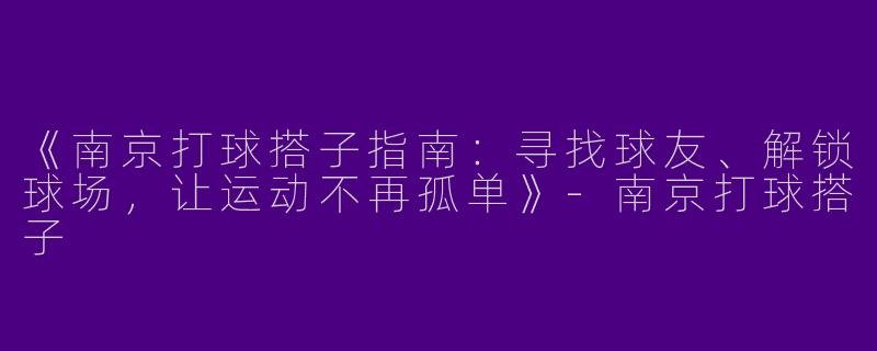 《南京打球搭子指南：寻找球友、解锁球场，让运动不再孤单》-南京打球搭子