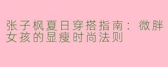 张子枫夏日穿搭指南：微胖女孩的显瘦时尚法则