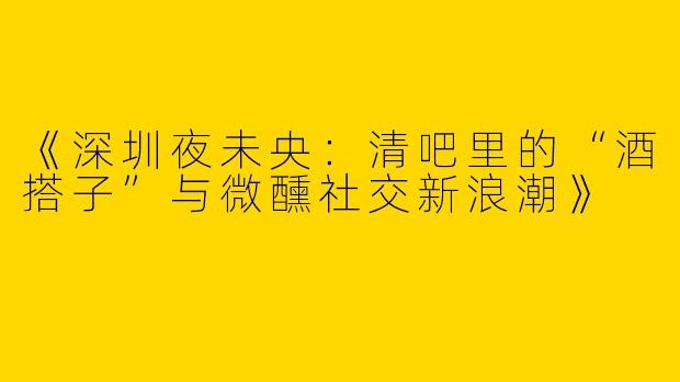 《深圳夜未央：清吧里的“酒搭子”与微醺社交新浪潮》