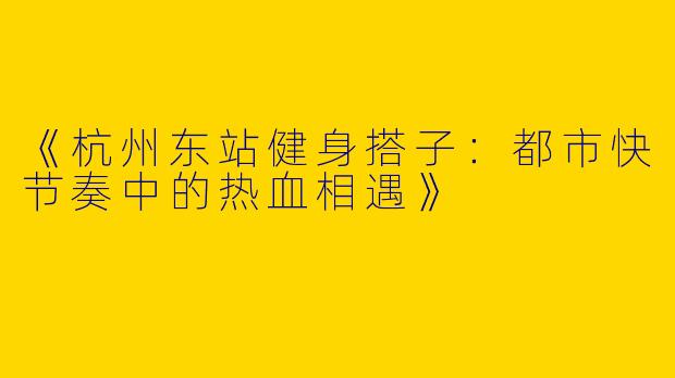 《杭州东站健身搭子：都市快节奏中的热血相遇》