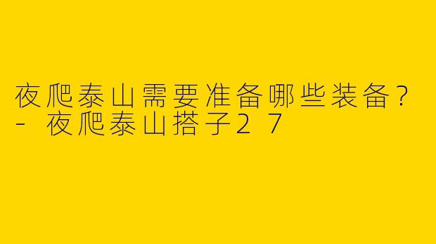 夜爬泰山需要准备哪些装备？-夜爬泰山搭子27