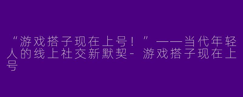 “游戏搭子现在上号！”——当代年轻人的线上社交新默契-游戏搭子现在上号
