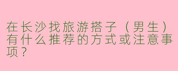在长沙找旅游搭子（男生）有什么推荐的方式或注意事项？