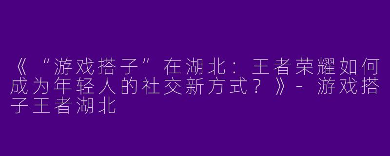 《“游戏搭子”在湖北：王者荣耀如何成为年轻人的社交新方式？》-游戏搭子王者湖北