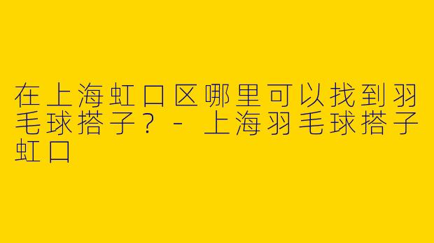 在上海虹口区哪里可以找到羽毛球搭子？-上海羽毛球搭子虹口