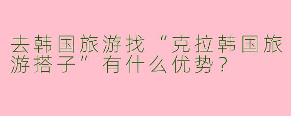 去韩国旅游找“克拉韩国旅游搭子”有什么优势？