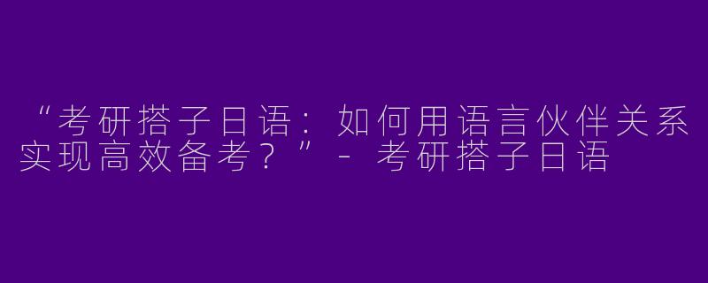 “考研搭子日语：如何用语言伙伴关系实现高效备考？”-考研搭子日语