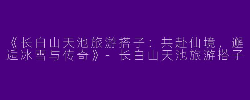 《长白山天池旅游搭子：共赴仙境，邂逅冰雪与传奇》-长白山天池旅游搭子