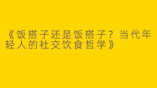 《饭搭子还是饭搭子？当代年轻人的社交饮食哲学》