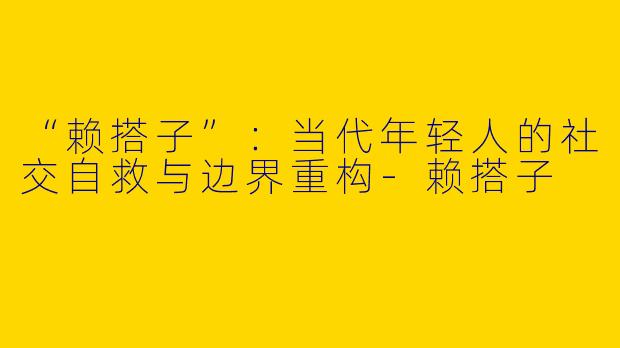 “赖搭子”：当代年轻人的社交自救与边界重构-赖搭子