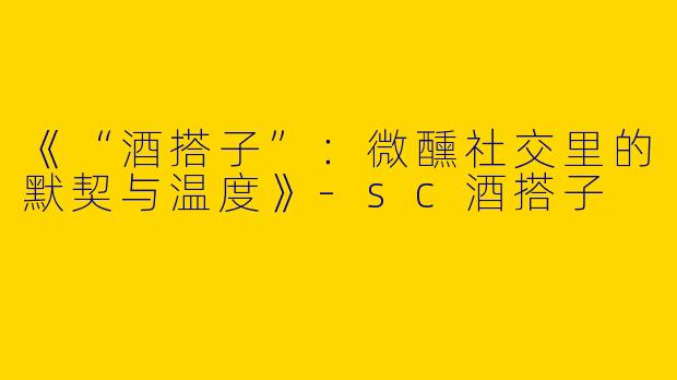 《“酒搭子”：微醺社交里的默契与温度》-sc酒搭子