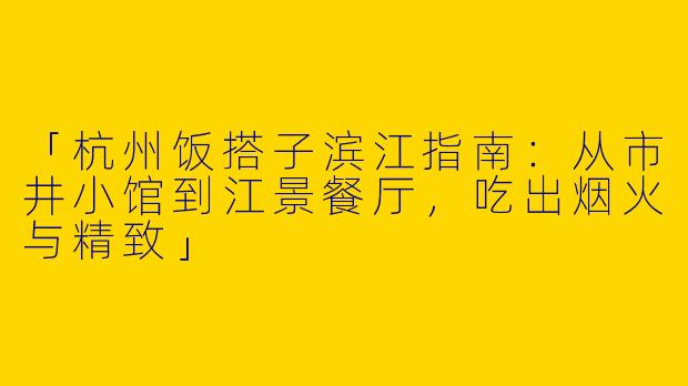 「杭州饭搭子滨江指南：从市井小馆到江景餐厅，吃出烟火与精致」