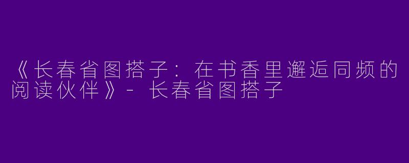 《长春省图搭子：在书香里邂逅同频的阅读伙伴》-长春省图搭子