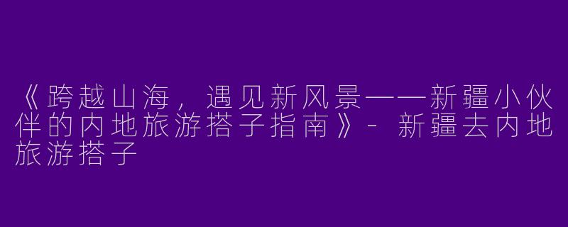 《跨越山海，遇见新风景——新疆小伙伴的内地旅游搭子指南》-新疆去内地旅游搭子
