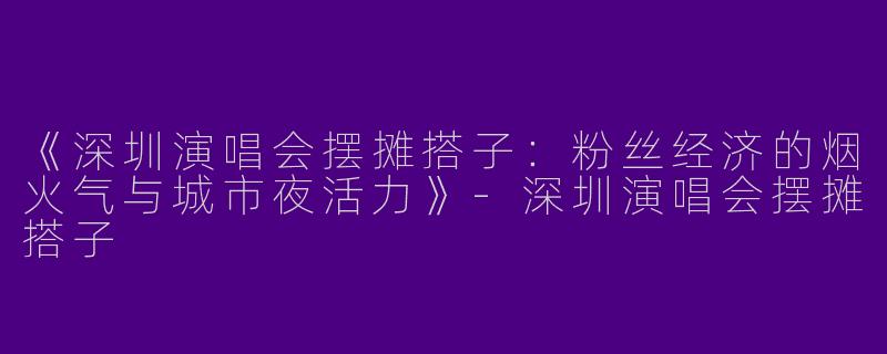 《深圳演唱会摆摊搭子：粉丝经济的烟火气与城市夜活力》-深圳演唱会摆摊搭子