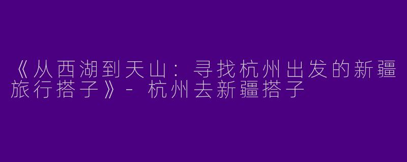 《从西湖到天山：寻找杭州出发的新疆旅行搭子》-杭州去新疆搭子