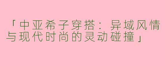 「中亚希子穿搭：异域风情与现代时尚的灵动碰撞」