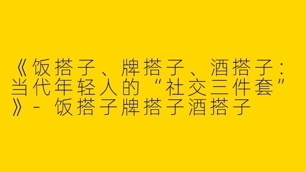 《饭搭子、牌搭子、酒搭子：当代年轻人的“社交三件套”》-饭搭子牌搭子酒搭子