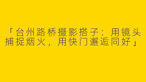 「台州路桥摄影搭子：用镜头捕捉烟火，用快门邂逅同好」