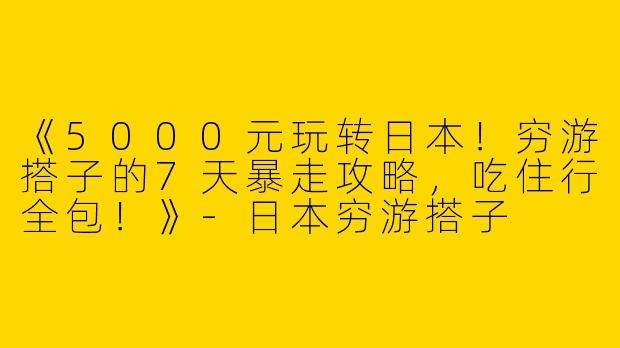 《5000元玩转日本！穷游搭子的7天暴走攻略，吃住行全包！》-日本穷游搭子