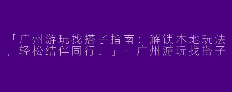 「广州游玩找搭子指南：解锁本地玩法，轻松结伴同行！」-广州游玩找搭子