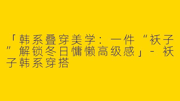 「韩系叠穿美学：一件“袄子”解锁冬日慵懒高级感」-袄子韩系穿搭