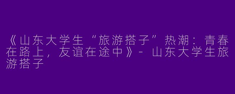 《山东大学生“旅游搭子”热潮：青春在路上，友谊在途中》-山东大学生旅游搭子