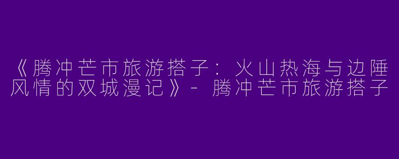 《腾冲芒市旅游搭子：火山热海与边陲风情的双城漫记》-腾冲芒市旅游搭子