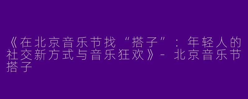 《在北京音乐节找“搭子”：年轻人的社交新方式与音乐狂欢》-北京音乐节搭子