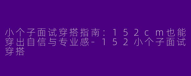 小个子面试穿搭指南：152cm也能穿出自信与专业感-152小个子面试穿搭