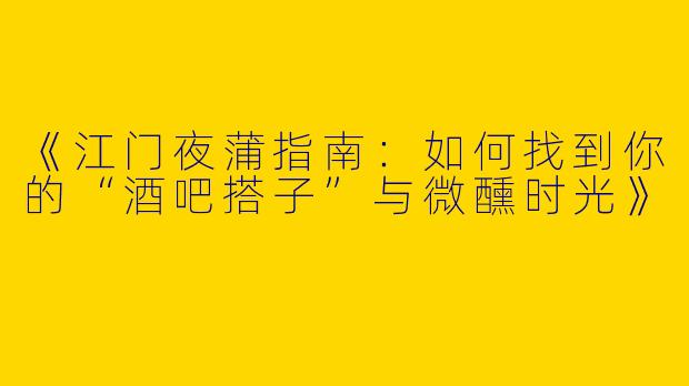 《江门夜蒲指南：如何找到你的“酒吧搭子”与微醺时光》