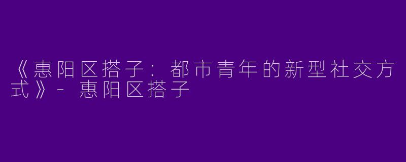 《惠阳区搭子：都市青年的新型社交方式》-惠阳区搭子