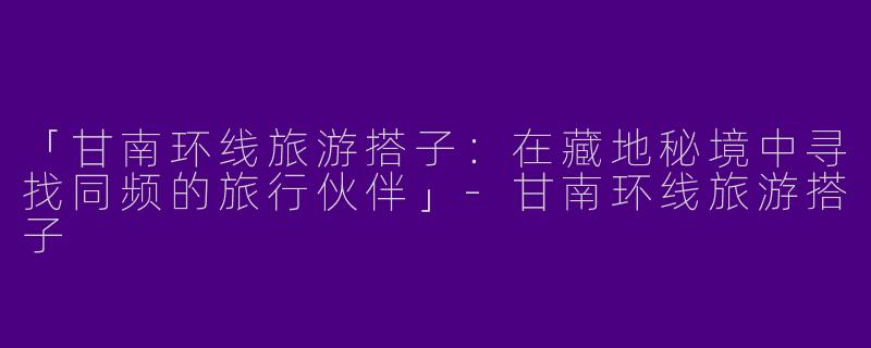 「甘南环线旅游搭子：在藏地秘境中寻找同频的旅行伙伴」-甘南环线旅游搭子