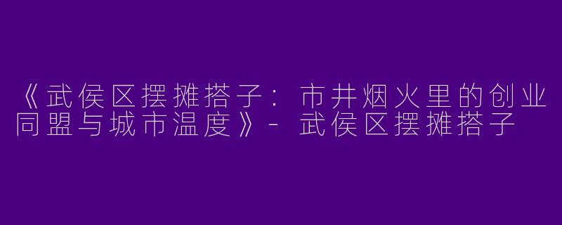 《武侯区摆摊搭子：市井烟火里的创业同盟与城市温度》-武侯区摆摊搭子