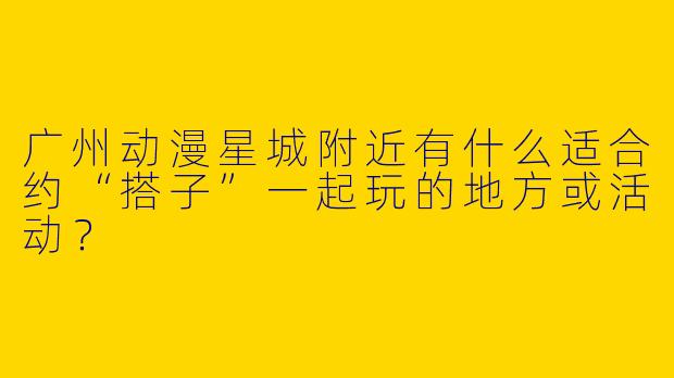 广州动漫星城附近有什么适合约“搭子”一起玩的地方或活动？