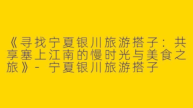 《寻找宁夏银川旅游搭子：共享塞上江南的慢时光与美食之旅》-宁夏银川旅游搭子