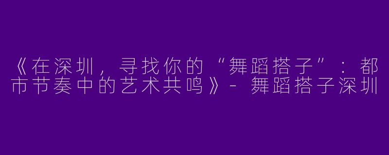 《在深圳，寻找你的“舞蹈搭子”：都市节奏中的艺术共鸣》-舞蹈搭子深圳