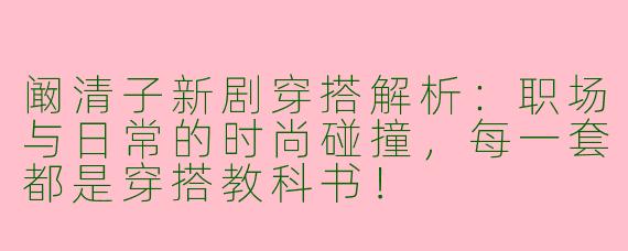 阚清子新剧穿搭解析：职场与日常的时尚碰撞，每一套都是穿搭教科书！