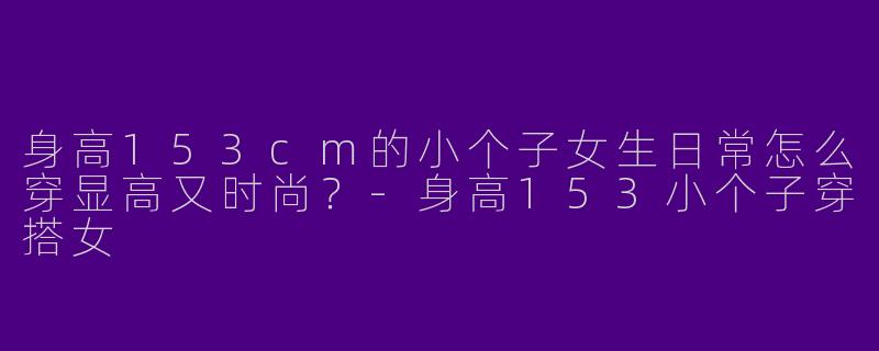 身高153cm的小个子女生日常怎么穿显高又时尚？-身高153小个子穿搭女