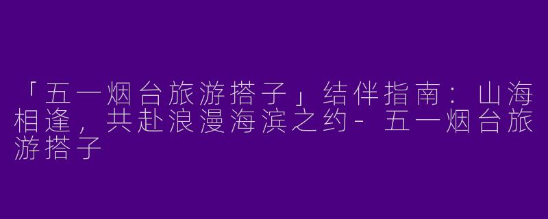 「五一烟台旅游搭子」结伴指南：山海相逢，共赴浪漫海滨之约-五一烟台旅游搭子