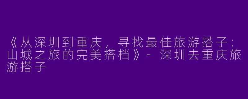 《从深圳到重庆，寻找最佳旅游搭子：山城之旅的完美搭档》-深圳去重庆旅游搭子